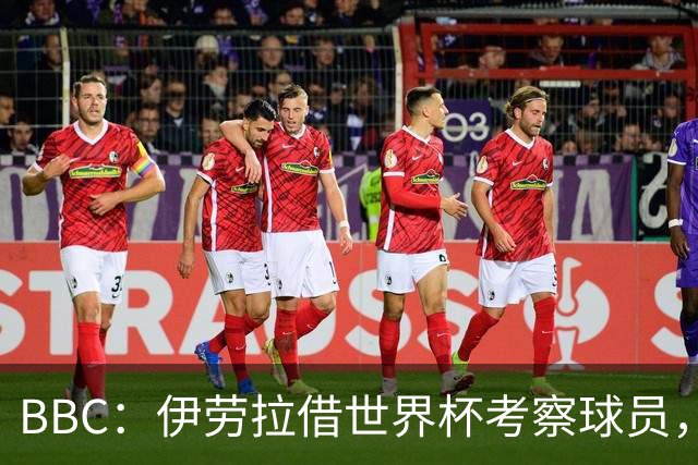BBC：伊劳拉借世界杯考察球员，维尔茨、伊萨克发挥出色利好红军